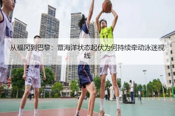 从福冈到巴黎：覃海洋状态起伏为何持续牵动泳迷视线